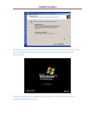 COMPUTACION I
Después de configurar la conexión a Internet continuará la instalación. Una
vez completada la instalación nos aparecerá la pantalla de carga de
Windows XP.
Windows ajustará la configuración de pantalla. Esta opción podrá ser
modificada posteriormente.
 