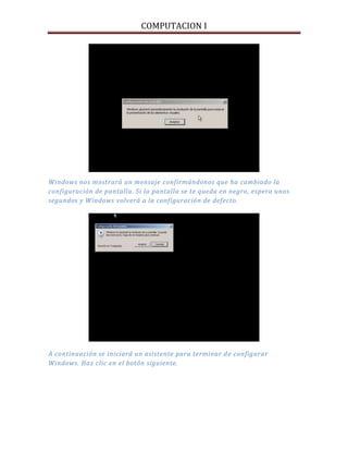 COMPUTACION I
Windows nos mostrará un mensaje confirmándonos que ha cambiado la
configuración de pantalla. Si la pantalla se te queda en negro, espera unos
segundos y Windows volverá a la configuración de defecto.
A continuación se iniciará un asistente para terminar de configurar
Windows. Haz clic en el botón siguiente.
 