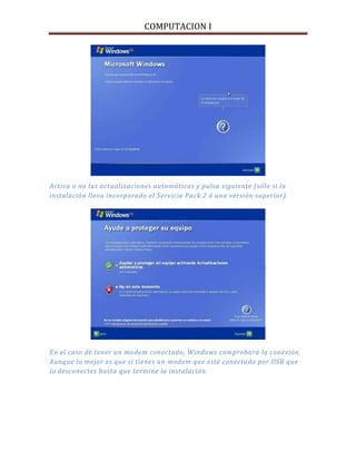COMPUTACION I
Activa o no las actualizaciones automáticas y pulsa siguiente (sólo si la
instalación lleva incorporado el Servicie Pack 2 ó una versión superior).
En el caso de tener un modem conectado, Windows comprobará la conexión.
Aunque lo mejor es que si tienes un modem que esté conectado por USB que
lo desconectes hasta que termine la instalación.
 