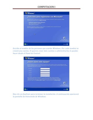 COMPUTACION I
Escribe el nombre de las personas que usarán Windows. Por cada nombre se
creará una cuenta. Si quieres crear más cuentas o administrarlas lo puedes
hacer desde el Panel de Control.
Haz clic en finalizar para terminar la instalación. A continuación aparecerá
la pantalla de bienvenida de Windows.
 