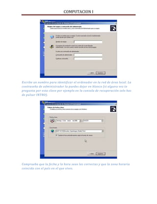 COMPUTACION I
Escribe un nombre para identificar el ordenador en la red de área local. La
contraseña de administrador la puedes dejar en blanco (si alguna vez te
pregunta por esta clave por ejemplo en la consola de recuperación solo has
de pulsar INTRO).
Comprueba que la fecha y la hora sean las correctas y que la zona horaria
coincida con el país en el que vives.
 