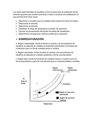 Los datos experimentales de equilibrio sirven de base para la evaluación de las
diversas opciones que existen para llevar a cabo un proceso de cristalización ya
que permite entre otras cosas:
Determinar si el sólido que se cristaliza sólo contiene el soluto de interés.
Seleccionar el solvente.
Seleccionar el solvente.
Establecer el rango de temperatura y presión de operación.
Conocer la concentración del líquido de salida del cristalizador.
Determinar la recuperación máxima posible de la operación.

 SOBRESATURACIÓN
a. Región metaestable, donde el soluto en exceso a la concentración de
equilibrio se deposita en cristales ya existentes (sembrados o formados por
nucleación) pero no forma cristalesnuevos o núcleos.
b. Región intermedia, donde el soluto en exceso a la concentración de
equilibrio se deposita en cristales existentes y forma nuevosnúcleos.
c. Región lábil, donde la formación de cristales nuevos o núcleos ocurre en
forma espontánea a partir de una solución que no contienecristales o semillas.

 