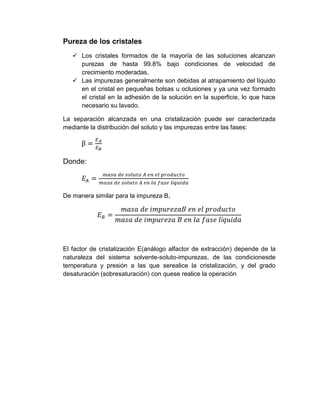 Pureza de los cristales
 Los cristales formados de la mayoría de las soluciones alcanzan
purezas de hasta 99.8% bajo condiciones de velocidad de
crecimiento moderadas.
 Las impurezas generalmente son debidas al atrapamiento del líquido
en el cristal en pequeñas bolsas u oclusiones y ya una vez formado
el cristal en la adhesión de la solución en la superficie, lo que hace
necesario su lavado.
La separación alcanzada en una cristalización puede ser caracterizada
mediante la distribución del soluto y las impurezas entre las fases:

Donde:

De manera similar para la impureza B,

El factor de cristalización E(análogo alfactor de extracción) depende de la
naturaleza del sistema solvente-soluto-impurezas, de las condicionesde
temperatura y presión a las que serealice la cristalización, y del grado
desaturación (sobresaturación) con quese realice la operación

 