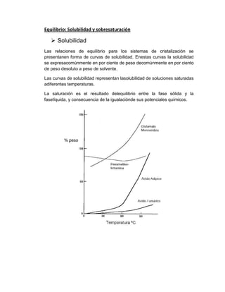 Equilibrio: Solubilidad y sobresaturación

 Solubilidad
Las relaciones de equilibrio para los sistemas de cristalización se
presentanen forma de curvas de solubilidad. Enestas curvas la solubilidad
se expresacomúnmente en por ciento de peso decomúnmente en por ciento
de peso desoluto a peso de solvente.
Las curvas de solubilidad representan lasolubilidad de soluciones saturadas
adiferentes temperaturas.
La saturación es el resultado delequilibrio entre la fase sólida y la
faselíquida, y consecuencia de la igualaciónde sus potenciales químicos.

 