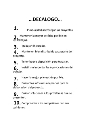 Puntualidad al entregar los proyectos.
Mantener la mayor estética posible en
los trabajos.
Trabajar en equipo.
Mantener bien distribuida cada parte del
proyecto.
Tener buena disposición para trabajar.
Insistir sin importar las equivocaciones del
trabajo.
Hacer la mejor planeación posible.
Buscar los informes necesarios para la
elaboración del proyecto.
Buscar soluciones a los problemas que se
presenten.
Comprender a los compañeros con sus
opiniones.
1.
2.
3.
4.
5.
6.
7.
8.
9.
10.
…DECALOGO…
 