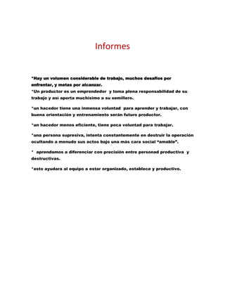 Informes
*Hay un volumen considerable de trabajo, muchos desafíos por
enfrentar, y metas por alcanzar.
*Un productor es un emprendedor y toma plena responsabilidad de su
trabajo y así aporta muchísimo a su semillero.
*un hacedor tiene una inmensa voluntad para aprender y trabajar, con
buena orientación y entrenamiento serán futuro productor.
*un hacedor menos eficiente, tiene poca voluntad para trabajar.
*una persona supresiva, intenta constantemente en destruir la operación
ocultando a menudo sus actos bajo una más cara social “amable”.
* aprendamos a diferenciar con precisión entre personad productiva y
destructivas.
*esto ayudara al equipo a estar organizado, establece y productivo.
 