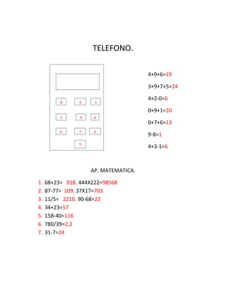 TELEFONO.
4+9+6=19
3+9+7+5=24
4+2-0=6
0+9+1=10
0+7+6=13
9-8=1
4+3-1=6
AP. MATEMATICA.
1. 68+23= 918. 444X222=98568
2. 87-77= 109. 37X17=703
3. 11/5= 2210. 90-68=22
4. 34+23=57
5. 158-40=116
6. 780/39=2,2
7. 31-7=24
300 965 78 45
4 3 1
2 9 8
0 7 6
5
 