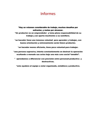 Informes
*Hay un volumen considerable de trabajo, muchos desafíos por
enfrentar, y metas por alcanzar.
*Un productor es un emprendedor y toma plena responsabilidad de su
trabajo y así aporta muchísimo a su semillero.
*un hacedor tiene una inmensa voluntad para aprender y trabajar, con
buena orientación y entrenamiento serán futuro productor.
*un hacedor menos eficiente, tiene poca voluntad para trabajar.
*una persona supresiva, intenta constantemente en destruir la operación
ocultando a menudo sus actos bajo una más cara social “amable”.
* aprendamos a diferenciar con precisión entre personad productiva y
destructivas.
*esto ayudara al equipo a estar organizado, establece y productivo.
 