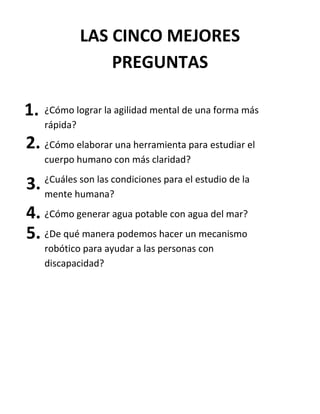 ¿Cómo lograr la agilidad mental de una forma más
rápida?
¿Cómo elaborar una herramienta para estudiar el
cuerpo humano con más claridad?
¿Cuáles son las condiciones para el estudio de la
mente humana?
¿Cómo generar agua potable con agua del mar?
¿De qué manera podemos hacer un mecanismo
robótico para ayudar a las personas con
discapacidad?
LAS CINCO MEJORES
PREGUNTAS
1.
2.
3.
4.
5.
 