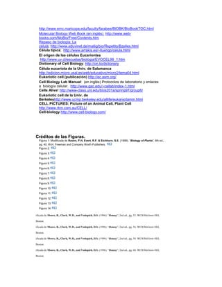 http://www.emc.maricopa.edu/faculty/farabee/BIOBK/BioBookTOC.html
Molecular Biology Web Book (en inglés) http://www.web-
books.com/MoBio/Free/Contents.htm
Repaso de biología: La
célula; http://www.eduvinet.de/mallig/bio/Repetito/Bzelles.html
Célula típica; http://www.arrakis.es/~lluengo/celula.html
El origen de las células Eucariontes
http://www.uv.cl/escuelas/biologia/EVOCEL99_1.htm
Dictionary of Cell Biology: http://on.to/dictionary
Célula eucariota de la Univ. de Salamanca
http://edicion-micro.usal.es/web/educativo/micro2/tema04.html
Eukariotic cell (publicación) http://ec.asm.org/
Cell Biology Lab Manual: (en inglés) Protocolos de laboratorio y enlaces
a biología celular. http://www.gac.edu/~cellab/index-1.html
Cells Alive! http://www-class.unl.edu/bios201a/spring97/group6/
Eukariotic cell de la Univ. de
Berkeleyhttp://www.ucmp.berkeley.edu/alllife/eukaryotamm.html
CELL PICTURES: Picture of an Animal Cell, Plant Cell
http://www.rkm.com.au/CELL/
Cell-biology http://www.cell-biology.com/
Créditos de las Figuras.
Figura 1: Modificada de Raven, P.H, Evert, R.F. & Eichhorn, S.E. (1999). “Biology of Plants”, 6th ed.;
pg. 40. W.H. Freeman and Company Worth Publishers.
Figura 2:
Figura 3:
Figura 4:
Figura 5:
Figura 6:
Figura 7:
Figura 8:
Figura 9:
Figura 10:
Figura 11:
Figura 12:
Figura 13:
Figura 14:
Modificada de Moore, R., Clark, W.D., and Vodopich, D.S. (1996). “Botany”, 2nd ed., pg. 55. WCB/McGraw-Hill,
Boston.
Modificada de Moore, R., Clark, W.D., and Vodopich, D.S. (1996). “Botany”, 2nd ed., pg. 56. WCB/McGraw-Hill,
Boston.
Modificada de Moore, R., Clark, W.D., and Vodopich, D.S. (1996). “Botany”, 2nd ed., pg. 58. WCB/McGraw-Hill,
Boston.
Modificada de Moore, R., Clark, W.D., and Vodopich, D.S. (1996). “Botany”, 2nd ed., pg. 60. WCB/McGraw-Hill,
Boston.
 