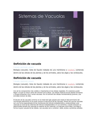 Definición de vacuola
Concepto, significado o alcance
Biología (vacuole). Gota de líquido rodeada de una membrana o tonoplasto, contenida
dentro de las células de las plantas y de los animales, salvo las algas y las verdiazules.
Definición de vacuola
Concepto, significado o alcance
Biología (vacuole). Gota de líquido rodeada de una membrana o tonoplasto, contenida
dentro de las células de las plantas y de los animales, salvo las algas y las verdiazules.
Uno de los componentes más visibles e importantes en las células vegetales. En ocasiones puede
llegar a ocupar la mayor parte del volumen de la célula. Las células maduras de las plantas terrestres
y hongos presentan una o varias vacuolas. Por el contrario las células meristemáticas jóvenes y las
animales carecen de ellas.
El estudio de las vacuolas comenzo en la mitad del siglo pasado pero hasta el descubrimiento del
microscopio electrónico no se pudo conocer la estructura de las vacuolas. Parece ser que las vacuolas
son una forma especializada de las membranas del reticulo endoplasmático, produciendose unas
vesículas al nivel de las cisternas del retículo endoplasmático en sus extremos. Cuando alcanzan un
determinado tamaño las vesículas se separan de las cisternas y se agrupan entre ellas y así llega a
formar la gran vacuola de las células. Las vacuolas van a contener: sales, ácidos y proteinas solubles.
 