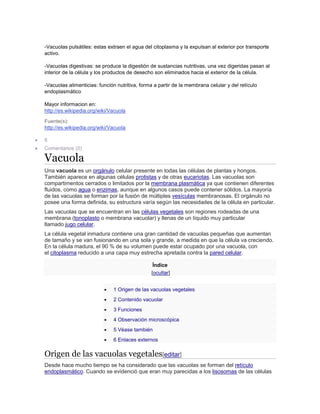 -Vacuolas pulsátiles: estas extraen el agua del citoplasma y la expulsan al exterior por transporte
activo.
-Vacuolas digestivas: se produce la digestión de sustancias nutritivas, una vez digeridas pasan al
interior de la célula y los productos de desecho son eliminados hacia el exterior de la cèlula.
-Vacuolas alimenticias: función nutritiva, forma a partir de la membrana celular y del retículo
endoplasmático
Mayor informacion en:
http://es.wikipedia.org/wiki/Vacuola
Fuente(s):
http://es.wikipedia.org/wiki/Vacuola
 6
 Comentarios (0)
Vacuola
Una vacuola es un orgánulo celular presente en todas las células de plantas y hongos.
También aparece en algunas células protistas y de otras eucariotas. Las vacuolas son
compartimentos cerrados o limitados por la membrana plasmática ya que contienen diferentes
fluidos, como agua o enzimas, aunque en algunos casos puede contener sólidos. La mayoría
de las vacuolas se forman por la fusión de múltiples vesículas membranosas. El orgánulo no
posee una forma definida, su estructura varía según las necesidades de la célula en particular.
Las vacuolas que se encuentran en las células vegetales son regiones rodeadas de una
membrana (tonoplasto o membrana vacuolar) y llenas de un líquido muy particular
llamado jugo celular.
La célula vegetal inmadura contiene una gran cantidad de vacuolas pequeñas que aumentan
de tamaño y se van fusionando en una sola y grande, a medida en que la célula va creciendo.
En la célula madura, el 90 % de su volumen puede estar ocupado por una vacuola, con
el citoplasma reducido a una capa muy estrecha apretada contra la pared celular.
Índice
[ocultar]
 1 Origen de las vacuolas vegetales
 2 Contenido vacuolar
 3 Funciones
 4 Observación microscópica
 5 Véase también
 6 Enlaces externos
Origen de las vacuolas vegetales[editar]
Desde hace mucho tiempo se ha considerado que las vacuolas se forman del retículo
endoplasmático. Cuando se evidenció que eran muy parecidas a los lisosomas de las células
 