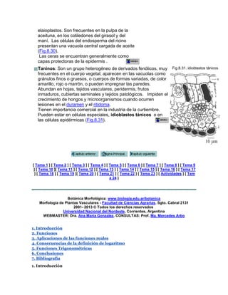 elaioplastos. Son frecuentes en la pulpa de la
aceituna, en los cotiledones del girasol y del
maní. Las células del endosperma del ricino
presentan una vacuola central cargada de aceite
(Fig.8.30).
Las ceras se encuentran generalmente como
capas protectoras de la epidermis .
Taninos: Son un grupo heterogéneo de derivados fenólicos, muy
frecuentes en el cuerpo vegetal, aparecen en las vacuolas como
gránulos finos o gruesos, o cuerpos de formas variadas, de color
amarillo, rojo o marrón, o pueden impregnar las paredes.
Abundan en hojas, tejidos vasculares, peridermis, frutos
inmaduros, cubiertas seminales y tejidos patológicos. Impiden el
crecimiento de hongos y microorganismos cuando ocurren
lesiones en el duramen y el ritidoma.
Tienen importancia comercial en la industria de la curtiembre.
Pueden estar en células especiales, idioblastos tánicos o en
las células epidérmicas (Fig.8.31).
Fig.8.31. idioblastos tánicos
[ Tema 1 ] [ Tema 2 ] [ Tema 3 ] [ Tema 4 ] [ Tema 5 ] [ Tema 6 ] [ Tema 7 ] [ Tema 8 ] [ Tema 9
] [ Tema 10 ][ Tema 11 ] [ Tema 12 ] [ Tema 13 ] [ Tema 14 ] [ Tema 15 ] [ Tema 16 ] [ Tema 17
] [ Tema 18 ] [ Tema 19 ][ Tema 20 ] [ Tema 21 ] [ Tema 22 ] [ Tema 23 ] [ Actividades ] [ Tem
a 24 ]
Botánica Morfológica: www.biologia.edu.ar/botanica
Morfología de Plantas Vasculares - Facultad de Ciencias Agrarias, Sgto. Cabral 2131
2001- 2013 © Todos los derechos reservados
Universidad Nacional del Nordeste, Corrientes, Argentina
WEBMASTER: Dra. Ana Maria Gonzalez, CONSULTAS: Prof. Ma. Mercedes Arbo
1. Introducción
2. Funciones
3. Aplicaciones de las funciones reales
4. Consecuencias de la definición de logaritmo
5. Funciones Trigonométricas
6. Conclusiones
7. Bibliografía
1. Introducción
 