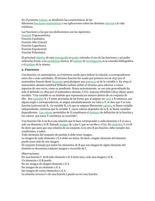 En el presente trabajo, se detallarán las características de las
diferentes funciones matemáticas y sus aplicaciones sobre las distintas ciencias y la vida
cotidiana.
Las funciones a las que nos dedicaremos son las siguientes:
Función Trigonométrica
Función Cuadrática
Función Afín (Lineal)
Función Logarítmica
Función Exponencial
Función Polinómica
El principal objetivo de esta monografía es poder entender el uso de las funciones y así poder
utilizarlas frente a los problemas diarios. El método de investigación es la consulta bibliográfica
y el análisis de la misma.
2. Funciones
Una función, en matemáticas, es el término usado para indicar la relación o correspondencia
entre dos o más cantidades. El término función fue usado por primera vez en 1637 por el
matemático francés René Descartes para designar una potencia xn de la variable x. En 1694 el
matemático alemán Gottfried Wilhelm Leibniz utilizó el término para referirse a varios
aspectos de una curva, como su pendiente. Hasta recientemente, su uso más generalizado ha
sido el definido en 1829 por el matemático alemán, J.P.G. Lejeune-Dirichlet (1805-1859), quien
escribió: "Una variable es un símbolo que representa un número dentro de un conjunto de
ello. Dos variables X y Y están asociadas de tal forma que al asignar un valor a X entonces, por
alguna regla o correspondencia, se asigna automáticamente un valor a Y, se dice que Y es una
función (unívoca) de X. La variable X, a la que se asignan libremente valores, se llama variable
independiente, mientras que la variable Y, cuyos valores dependen de la X, se llama variables
dependientes. Los valores permitidos de X constituyen el dominio de definición de la función y
los valores que toma Y constituye su recorrido".
Una función f de A en B es una relación que le hace corresponder a cada elemento x E A uno y
solo un elemento y E B, llamado imagen de x por f, que se escribe y=f (x). En símbolos, f: A à B
Es decir que para que una relación de un conjunto A en otro B sea función, debe cumplir dos
condiciones, a saber:
Todo elemento del conjunto de partida A debe tener imagen.
La imagen de cada elemento x E A debe ser única. Es decir, ningún elemento del dominio
puede tener más de una imagen.
El conjunto formado por todos los elementos de B que son imagen de algún elemento del
dominio se denomina conjunto imagen o recorrido de f.
Observaciones:
En una función f: Aà B todo elemento x E A tiene una y solo una imagen y E B.
Un elemento y E B puede:
No ser imagen de ningún elemento x E A
Ser imagen de un elemento x E A
Ser imagen de varios elementos x E A.
La relación inversa f-1 de una función f puede no ser una función.
 