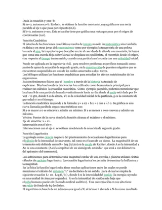 Dada la ecuación y=mx+b:
Si m=0, entonces y=b. Es decir, se obtiene la función constante, cuya gráfica es una recta
paralela al eje x que pasa por el punto (0,b).
Si b=0, entonces y=mx. Esta ecuación tiene por gráfica una recta que pasa por el origen de
coordenadas (0,0).
Función Cuadrática
El estudio de las funciones cuadráticas resulta de interés no sólo en matemática sino también
en física y en otras áreas del conocimiento como por ejemplo: la trayectoria de una pelota
lanzada al aire, la trayectoria que describe un río al caer desde lo alto de una montaña, la forma
que toma una cuerda floja sobre la cual se desplaza un equilibrista, el recorrido desde el origen,
con respecto al tiempo transcurrido, cuando una partícula es lanzada con una velocidad inicial.
Puede ser aplicada en la ingeniería civil, para resolver problemas específicos tomando como
punto de apoyo la ecuación de segundo grado, en la construcción de puentes colgantes que se
encuentran suspendidos en uno de los cables amarrados a dos torres.
Los biólogos utilizan las funciones cuadráticas para estudiar los efectos nutricionales de los
organismos.
Existen fenómenos físicos que el hombre a través de la historia ha tratado de
explicarse. Muchos hombres de ciencias han utilizado como herramienta principal para
realizar sus cálculos la ecuación cuadrática. Como ejemplo palpable, podemos mencionar que
la altura S de una partícula lanzada verticalmente hacia arriba desde el suelo está dada por S=
V0t - ½ gt2, donde S es la altura, V0 es la velocidad inicial de la partícula, g es la constante de
gravedad y t es el tiempo.
La función cuadrática responde a la formula: y= a x2 + b x + c con a =/ 0. Su gráfica es una
curva llamada parábola cuyas características son:
Si a es mayor a 0 es cóncava y admite un mínimo. Si a es menor a 0 es convexa y admite un
máximo.
Vértice: Puntos de la curva donde la función alcanza el máximo o el mínimo.
Eje de simetría: x = xv.
intersección con el eje y.
Intersecciones con el eje x: se obtiene resolviendo la ecuación de segundo grado.
Función Logarítmica
La geología como ciencia requiere del planteamiento de ecuaciones logarítmicas para
el cálculo de la intensidad de un evento, tal como es el caso de un sismo. La magnitud R de un
terremoto está definida como R= Log (A/A0) en la escala de Richter, donde A es la intensidad y
A0 es una constante. (A es la amplitud de un sismógrafo estándar, que está a 100 kilómetros
del epicentro del terremoto).
Los astrónomos para determinar una magnitud estelar de una estrella o planeta utilizan ciertos
cálculos de carácter logarítmico. La ecuación logarítmica les permite determinar la brillantez y
la magnitud.
En la física la función logarítmica tiene muchas aplicaciones entre las cuales se puede
mencionar el cálculo del volumen "L" en decibeles de un sólido, para el cual se emplea la
siguiente ecuación L= 10 . Log (I/I0) , donde I es la intensidad del sonido (la energía cayendo
en una unidad de área por segundo), I0 es la intensidad de sonido más baja que
el oído humano puede oír (llamado umbral auditivo). Una conversación en voz alta tiene
un ruido de fondo de 65 decibeles.
El logaritmo en base b de un número a es igual a N, si la base b elevada a N da como resultado
 