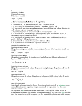 a.
Logb a = N si bN = a
Notación logarítmica
Notación exponencial
4. Consecuencias de la definición de logaritmo
1. El logaritmo de 1, en cualquier base, es 0: logb 1 = 0, ya que b0 = 1
2. El logaritmo de un número igual a la base es 1: logb a = 1, ya que b1 = a
3. El logaritmo de una potencia cuya base es igual a la base del logaritmo es igual al exponente
de la potencia: logb am = m, ya que bm = am
4. No existe el logaritmo en cualquier base de un número negativo o cero.
5. El logaritmo de un número N mayor que cero y menor que 1, estrictamente, 0<N<1, es
negativo si la base b del logaritmo es b>1.
6. El logaritmo de un número N mayor que cero y menor que 1, estrictamente, 0<N<1, es
positivo si la base b del logaritmo es b<1.
7. El logaritmo de un número N>1 es positivo si la base es b>1.
8. El logaritmo de un número N>1 es negativo si la base es b<1.
Propiedades de los logaritmo
Logaritmo de un producto
El logaritmo de un producto de dos números es igual a la suma de los logaritmos de cada uno
de ellos.
logb(X · Y)= logb X + logb Y
Logaritmo de un cociente
El logaritmo de un cociente de dos números es igual al logaritmo del numerador menos el
logaritmo del denominador.
Logaritmo de una potencia
El logaritmo de una potencia es igual al exponente multiplicado por el logaritmo de la base de
la potencia.
loga Xn = n loga X
Logaritmo de una raíz
El logaritmo de una raíz es igual al logaritmo del radicando dividido entre el índice de la raíz.
Función Exponencial
Se aplica a la química y física. En algunos elementos radioactivos son de tal naturaleza que su
cantidad disminuye con respecto al tiempo, se cumple la ley exponencial y se dice que el
elemento decrece o decae.
En la química, el PH de una sustancia se define como : H = -Log H+, donde H+ es la
concentración de iones de una sustancia expresada en moles por litro. El PH del agua destilada
es 7. Una sustancia con un PH menor que 7, se dice que es ácida, mientras que su PH es mayor
 