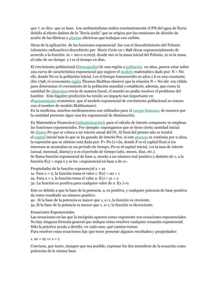 que 7, se dice que es base. Los ambientalistas miden constantemente el PH del agua de lluvia
debido al efecto dañino de la "lluvia ácida" que se origina por las emisiones de dióxido de
azufre de las fábricas y plantas eléctricas que trabajan con carbón.
Otras de la aplicación de las funciones exponencial fue con el descubrimiento del Polonio
(elemento radioactivo) descubierto por Marie Curie en 1 898 decae exponencialmente de
acuerdo a la función: m = m0 e-0,005t, donde m0 es la masa inicial del Polonio, m es la masa
al cabo de un tiempo y t es el tiempo en días.
El crecimiento poblacional (Demografía) de una región o población en años, parece estar sobre
una curva de característica exponencial que sugiere el modelo matemático dado por: N = N0
ekt, donde N0 es la población inicial, t es el tiempo transcurrido en años y k es una constante.
(En 1798, el economista inglés Thomas Malthus observó que la relación N = N0 ekt era válida
para determinar el crecimiento de la población mundial y estableció, además, que como la
cantidad de alimentos crecía de manera lineal, el mundo no podía resolver el problema del
hambre. Esta lúgubre predicción ha tenido un impacto tan importante en
el pensamiento económico, que el modelo exponencial de crecimiento poblacional se conoce
con el nombre de modelo Malthusiano).
En la medicina, muchos medicamentos son utilizados para el cuerpo humano, de manera que
la cantidad presente sigue una ley exponencial de disminución.
En Matemática Financiera (Administración), para el cálculo de interés compuesto se emplean
las funciones exponenciales. Por ejemplo: supongamos que se tiene cierta cantidad inicial
de dinero P0 que se coloca a un interés anual del i%. Al final del primer año se tendrá
el capital inicial más lo que se ha ganado de interés P0i, si este proceso se continúa por n años,
la expresión que se obtiene está dada por: P= P0 (1+i)n, donde P es el capital final si los
intereses se acumulan en un período de tiempo, P0 es el capital inicial, i es la tasa de interés
(anual, mensual, diaria) y n es el período de tiempo (año, meses, días, etc.).
Se llama función exponencial de base a, siendo a un número real positivo y distinto de 1, a la
función f(x) = expa x y se lee «exponencial en base a de x».
Propiedades de la función exponencial y = ax
1a. Para x = 0, la función toma el valor 1: f(0) = a0 = 1
2a. Para x = 1, la función toma el valor a: f(1) = a1 = a
3a. La función es positiva para cualquier valor de x: f(x )>0.
Esto es debido a que la base de la potencia, a, es positiva, y cualquier potencia de base positiva
da como resultado un número positivo.
4a . Si la base de la potencia es mayor que 1, a>1, la función es creciente.
5a. Si la base de la potencia es menor que 1, a<1, la función es decreciente.
Ecuaciones Exponenciales
Las ecuaciones en las que la incógnita aparece como exponente son ecuaciones exponenciales.
No hay ninguna fórmula general que indique cómo resolver cualquier ecuación exponencial.
Sólo la práctica ayuda a decidir, en cada caso, qué camino tomar.
Para resolver estas ecuaciones hay que tener presente algunos resultados y propiedades:
1. ax = ay  x = y
Conviene, por tanto, siempre que sea posible, expresar los dos miembros de la ecuación como
potencias de la misma base.
 