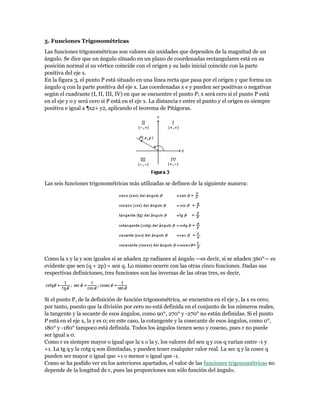 5. Funciones Trigonométricas
Las funciones trigonométricas son valores sin unidades que dependen de la magnitud de un
ángulo. Se dice que un ángulo situado en un plano de coordenadas rectangulares está en su
posición normal si su vértice coincide con el origen y su lado inicial coincide con la parte
positiva del eje x.
En la figura 3, el punto P está situado en una línea recta que pasa por el origen y que forma un
ángulo q con la parte positiva del eje x. Las coordenadas x e y pueden ser positivas o negativas
según el cuadrante (I, II, III, IV) en que se encuentre el punto P; x será cero si el punto P está
en el eje y o y será cero si P está en el eje x. La distancia r entre el punto y el origen es siempre
positiva e igual a ¶x2+ y2, aplicando el teorema de Pitágoras.
Las seis funciones trigonométricas más utilizadas se definen de la siguiente manera:
Como la x y la y son iguales si se añaden 2p radianes al ángulo —es decir, si se añaden 360°— es
evidente que sen (q + 2p) = sen q. Lo mismo ocurre con las otras cinco funciones. Dadas sus
respectivas definiciones, tres funciones son las inversas de las otras tres, es decir,
Si el punto P, de la definición de función trigonométrica, se encuentra en el eje y, la x es cero;
por tanto, puesto que la división por cero no está definida en el conjunto de los números reales,
la tangente y la secante de esos ángulos, como 90°, 270° y -270° no están definidas. Si el punto
P está en el eje x, la y es 0; en este caso, la cotangente y la cosecante de esos ángulos, como 0°,
180° y -180° tampoco está definida. Todos los ángulos tienen seno y coseno, pues r no puede
ser igual a 0.
Como r es siempre mayor o igual que la x o la y, los valores del sen q y cos q varían entre -1 y
+1. La tg q y la cotg q son ilimitadas, y pueden tener cualquier valor real. La sec q y la cosec q
pueden ser mayor o igual que +1 o menor o igual que -1.
Como se ha podido ver en los anteriores apartados, el valor de las funciones trigonométricas no
depende de la longitud de r, pues las proporciones son sólo función del ángulo.
 