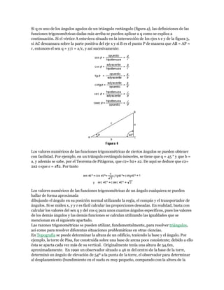 Si q es uno de los ángulos agudos de un triángulo rectángulo (figura 4), las definiciones de las
funciones trigonométricas dadas más arriba se pueden aplicar a q como se explica a
continuación. Si el vértice A estuviera situado en la intersección de los ejes x e y de la figura 3,
si AC descansara sobre la parte positiva del eje x y si B es el punto P de manera que AB = AP =
r, entonces el sen q = y/r = a/c, y así sucesivamente:
Los valores numéricos de las funciones trigonométricas de ciertos ángulos se pueden obtener
con facilidad. Por ejemplo, en un triángulo rectángulo isósceles, se tiene que q = 45 ° y que b =
a, y además se sabe, por el Teorema de Pitágoras, que c2= b2+ a2. De aquí se deduce que c2=
2a2 o que c = a¶2. Por tanto
Los valores numéricos de las funciones trigonométricas de un ángulo cualquiera se pueden
hallar de forma aproximada
dibujando el ángulo en su posición normal utilizando la regla, el compás y el transportador de
ángulos. Si se miden x, y y r es fácil calcular las proporciones deseadas. En realidad, basta con
calcular los valores del sen q y del cos q para unos cuantos ángulos específicos, pues los valores
de los demás ángulos y las demás funciones se calculan utilizando las igualdades que se
mencionan en el siguiente apartado.
Las razones trigonométricas se pueden utilizar, fundamentalmente, para resolver triángulos,
así como para resolver diferentes situaciones problemáticas en otras ciencias.
En Topografía se puede determinar la altura de un edificio, teniendo la base y el ángulo. Por
ejemplo, la torre de Pisa, fue construida sobre una base de arena poco consistente; debido a ello
ésta se aparta cada vez más de su vertical. Originalmente tenía una altura de 54,6m,
aproximadamente. En 1990 un observador situado a 46 m del centro de la base de la torre,
determinó un ángulo de elevación de 54º a la punta de la torre, el observador para determinar
al desplazamiento (hundimiento en el suelo es muy pequeño, comparado con la altura de la
 