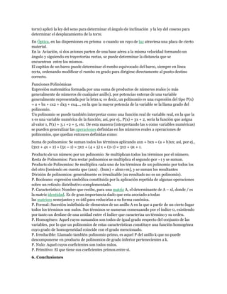 torre) aplicó la ley del seno para determinar el ángulo de inclinación y la ley del coseno para
determinar el desplazamiento de la torre.
En Óptica, en las dispersiones en prisma o cuando un rayo de luz atraviesa una placa de cierto
material.
En la Aviación, si dos aviones parten de una base aérea a la misma velocidad formando un
ángulo y siguiendo en trayectorias rectas, se puede determinar la distancia que se
encuentran entre los mismos.
El capitán de un barco puede determinar el rumbo equivocado del barco, siempre en línea
recta, ordenando modificar el rumbo en grado para dirigirse directamente al punto destino
correcto.
Funciones Polinómicas
Expresión matemática formada por una suma de productos de números reales (o más
generalmente de números de cualquier anillo), por potencias enteras de una variable
generalmente representada por la letra x; es decir, un polinomio es una expresión del tipo P(x)
= a + bx + cx2 + dx3 + ex4..., en la que la mayor potencia de la variable se la llama grado del
polinomio.
Un polinomio se puede también interpretar como una función real de variable real, en la que la
x es una variable numérica de la función; así, por ej., P(x) = 3x + 2, sería la función que asigna
al valor 1, P(1) + 3.1 +2 = 5, etc. De esta manera (interpretando las x como variables numéricas)
se pueden generalizar las operaciones definidas en los números reales a operaciones de
polinomios, que quedan entonces definidas como:
Suma de polinomios: Se suman todos los términos aplicando axn + bxn = (a + b)xn; así, por ej.,
(3x2 + 4x + 2) + (5x – 1) = 3x2 + (4 + 5) x + (2-1) = 3x2 + 9x + 1.
Producto de un número por un polinomio: Se multiplican todos los términos por el número.
Resta de Polinomios: Para restar polinomios se multiplica el segundo por –1 y se suman.
Producto de Polinomios: Se multiplica cada uno de los términos de un polinomio por todos los
del otro [teniendo en cuenta que (axn) . (bxm) = abxn+m], y se suman los resultantes
División de polinomios: generalmente es irrealizable (su resultado no es un polinomio).
P. Booleano: expresión simbólica constituida por la aplicación repetida de algunas operaciones
sobre un retículo distributivo complementado.
P. Característico: Nombre que recibe, para una matriz A, el determinante de A – xl, donde / es
la matriz identidad. Es de gran importancia dado que esta asociado a todas
las matrices semejantes y es útil para reducirlas a su forma canónica.
P. Formal: Sucesión indefinida de elementos de un anillo A en la que a partir de un cierto lugar
todos los términos son nulos. Sus términos se numeran comenzando por el índice 0, existiendo
por tanto un desfase de una unidad entre el índice que caracteriza un término y su orden.
P. Homogéneo: Aquel cuyos sumandos son todos de igual grado respecto del conjunto de las
variables, por lo que un polinomios de estas características constituye una función homogénea
cuyo grado de homogeneidad coincide con el grado mencionado.
P. Irreducible: Llamado también polinomio primo, es aquel P del anillo k que no puede
descomponerse en producto de polinomios de grado inferior pertenecientes a k.
P. Nulo: Aquel cuyos coeficientes son todos nulos.
P. Primitivo: El que tiene sus coeficientes primos entre sí.
6. Conclusiones
 