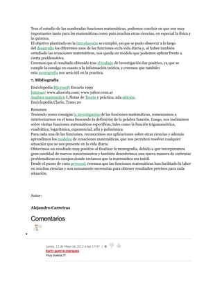 Tras el estudio de las nombradas funciones matemáticas, podemos concluir en que son muy
importantes tanto para las matemáticas como para muchas otras ciencias, en especial la física y
la química.
El objetivo planteado en la introducción se cumplió, ya que se pudo observar a lo largo
del desarrollo los diferentes usos de las funciones en la vida diaria y, al haber también
estudiado las ecuaciones matemáticas, nos queda un modelo que podemos aplicar frente a
cierta problemática.
Creemos que el resultado obtenido tras el trabajo de investigación fue positivo, ya que se
cumple la consiga en cuanto a la información teórica, y creemos que también
esta monografía nos será útil en la practica.
7. Bibliografía
Enciclopedia Microsoft Encarta 1999
Internet: www.altavista.com; www.yahoo.com.ar
Análisis matemático I, Notas de Teoría y práctica; 2da edición.
Enciclopedia Clarín, Tomo 20
Resumen
Teniendo como consigna la investigación de las funciones matemáticas, comenzamos a
interiorizarnos en el tema buscando la definición de la palabra función. Luego, nos inclinamos
sobre ciertas funciones matemáticas específicas, tales como la función trigonométrica,
cuadrática, logarítmica, exponencial, afín y polinómica.
Para cada una de las funciones, reconocimos sus aplicaciones sobre otras ciencias y además
aprendimos los modelos de ecuaciones matemáticas, que nos permiten resolver cualquier
situación que se nos presente en la vida diaria.
Obtuvimos un resultado muy positivo al finalizar la monografía, debido a que incorporamos
gran cantidad de nuevos conocimientos y también descubrimos una nueva manera de enfrentar
problemáticas en campos donde creíamos que la matemática era inútil.
Desde el punto de vista personal, creemos que las funciones matemáticas han facilitado la labor
en muchas ciencias y son sumamente necesarias para obtener resultados precisos para cada
situación.
Autor:
Alejandro Carreiras
Comentarios

Lunes, 13 de Mayo de 2013 a las 17:47 | 0
karin guerra marquez
muy buena.!!!
 