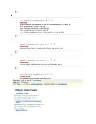 
Lunes, 7 de Febrero de 2011 a las 09:16 | 0
diego sept
igual las funciones trigonometricas es mas facil recordarlas como SOHCAHTOA
SOH: SENO=OPUESTO/HIPOTENUSA
CAH: COSENO= ADYACENTE/HIPOTENUSA
TOA: TANGENTE= OPUESTO/ADYACENTE
es un truco que les puede pareces mentira pero sirve en gran cantidad

Domingo, 14 de Febrero de 2010 a las 12:28 | 1
juan gomesz
profe espero que me sirva i que lo puede entender siga asi sos groso

Domingo, 14 de Febrero de 2010 a las 12:26 | 1
juan gomesz
muy buen aporte explicacion que bien sos groso felisidades sige asi

Lunes, 28 de Julio de 2008 a las 21:22 | 0
Gustavo Britos
Muy útil para una hipótesis que estoy elaborando.
Mostrando 1-5 de un total de 7 comentarios.
Páginas: 1 2 Siguiente
Para dejar un comentario, regístrese gratis o si ya está registrado, inicie sesión.
Trabajos relacionados
 Distribución Normal
Distribución Normal. Función de densidad. La
distribución binomial. Esta distribución es
frecuentemente utilizada en l...
 Estructura y funcionamiento del Programa
Raíces
Carlos alberto PérezEl programa esta compuesto por la
función principal raices y 9 subfunciones: Raices
(principal; Cuad...
 El poder del Solver
 