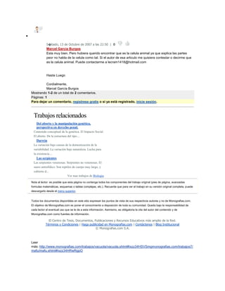 
S�bado, 13 de Octubre de 2007 a las 22:50 | 0
Marcel Garcia Burgos
Esta muy bien. Pero hubiera querido encontrar que es la celula animal ya que explica las partes
peor no habla de la celula como tal. Si el autor de esa articulo me quisiera contestar o decirme que
es la celula animal. Puede contactarme a lecram1418@hotmail.com
Hasta Luego
Cordialmente,
Marcel García Burgos
Mostrando 1-2 de un total de 2 comentarios.
Páginas: 1
Para dejar un comentario, regístrese gratis o si ya está registrado, inicie sesión.
Trabajos relacionados
 Del aborto y la manipulación genética,
perspectiva en derecho penal.
Contenido conceptual de la genética. El Impacto Social.
El aborto. De la estructura del tipo....
 Darwin
La variación bajo causas de la domesticación de la
variabilidad. La variación bajo naturaleza. Lucha para
la existencia....
 Las serpientes
Las serpientes venenosas. Serpientes no venenosas. El
suero antiofídico. Son reptiles de cuerpo muy largo, y
cubierto d...
Ver mas trabajos de Biologia
Nota al lector: es posible que esta página no contenga todos los componentes del trabajo original (pies de página, avanzadas
formulas matemáticas, esquemas o tablas complejas, etc.). Recuerde que para ver el trabajo en su versión original completa, puede
descargarlo desde el menú superior.
Todos los documentos disponibles en este sitio expresan los puntos de vista de sus respectivos autores y no de Monografias.com.
El objetivo de Monografias.com es poner el conocimiento a disposición de toda su comunidad. Queda bajo la responsabilidad de
cada lector el eventual uso que se le de a esta información. Asimismo, es obligatoria la cita del autor del contenido y de
Monografias.com como fuentes de información.
El Centro de Tesis, Documentos, Publicaciones y Recursos Educativos más amplio de la Red.
Términos y Condiciones | Haga publicidad en Monografías.com | Contáctenos | Blog Institucional
© Monografias.com S.A.
Leer
más: http://www.monografias.com/trabajos/vacuola/vacuola.shtml#ixzz34HSVSmgmonografias.com/trabajos7/
mafu/mafu.shtml#ixzz34HRwRgpO
 