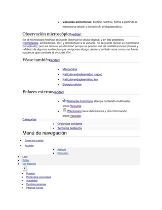  Vacuolas alimenticias: función nutritiva, forma a partir de la
membrana celular y del retículo endoplasmático.
Observación microscópica[editar]
En el microscopio fotónico se puede observar la célula vegetal, y en ella plastidios
(cloroplastos, amiloplastos, etc.) y refiriéndose a la vacuola, no se puede divisar su membrana
(tonoplasto), pero se deduce su ubicación porque se pueden ver las cristalizaciones (drusas y
rafidios) de algunas sustancias que componen el jugo celular y también sirve como una fuerte
sustancia que combate el virus del VIH.
Véase también[editar]
 Mitocondria
 Retículo endoplasmático rugoso
 Retículo endoplasmático liso
 Biología celular
Enlaces externos[editar]
 Wikimedia Commons alberga contenido multimedia
sobre Vacuola.
 Wikcionario tiene definiciones y otra información
sobre vacuola.
Categorías:
 Orgánulos celulares
 Términos botánicos
Menú de navegación
 Crear una cuenta
 Acceder
 Artículo
 Discusión
 Leer
 Editar
 Ver historial
Ir
 Portada
 Portal de la comunidad
 Actualidad
 Cambios recientes
 Páginas nuevas
 