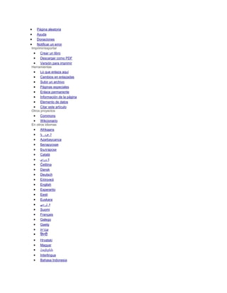  Página aleatoria
 Ayuda
 Donaciones
 Notificar un error
Imprimir/exportar
 Crear un libro
 Descargar como PDF
 Versión para imprimir
Herramientas
 Lo que enlaza aquí
 Cambios en enlazadas
 Subir un archivo
 Páginas especiales
 Enlace permanente
 Información de la página
 Elemento de datos
 Citar este artículo
Otros proyectos
 Commons
 Wikcionario
En otros idiomas
 Afrikaans
 ‫ية‬ ‫عرب‬ ‫ال‬
 Azərbaycanca
 Беларуская
 Български
 Català
 ‫وردی‬ ‫ک‬
 Čeština
 Dansk
 Deutsch
 Ελληνικά
 English
 Esperanto
 Eesti
 Euskara
 ‫سی‬ ‫ار‬ ‫ف‬
 Suomi
 Français
 Galego
 Gaelg
 ‫עברית‬
 हिन्दी
 Hrvatski
 Magyar
 Հայերեն
 Interlingua
 Bahasa Indonesia
 