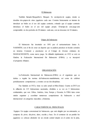 El Baloncesto
También llamado Básquetbol o Básquet. Es un deporte de equipo, donde se
desafían dos grupos de cinco jugadores cada uno. Consiste básicamente en intentar de
introducir un balón en el aro del equipo contrario, evitando que el equipo contrario
introduzca el balón en el aro del equipo propio. El tiempo de este juego está
comprendido en dos períodos de 20 minutos cada uno, con un descanso de 10 minutos.
Origen del baloncesto
El baloncesto fue inventado en 1891 por el norteamericano James A.
NAISMITH, con el fin de crear un deporte que se pudiera practicar en locales cerrados
en invierno. Comenzó a practicarse en el Colegio de Jóvenes cristianos de
MASSACHUSSETS, como nuevo juego. Se difundió rápidamente; en 1932 se creó en
Ginebra la Federación Internacional De Baloncesto (FIBA); y se incorporó
al programa olímpico.
ORGANIZACIÓN
La Federación Internacional de Baloncesto (FIBA) es el organismo que se
dedica a regular las normas del baloncesto mundialmente, así como de celebrar
periódicamente competiciones y eventos en sus dos disciplinas.
Fue fundada en 1932 y tiene su sede actual en Mies (Suiza). Cuenta en 2015 con
la afiliación de 215 federaciones nacionales, divididas a su vez en 5 federaciones
continentales, que son: África, América, Asia, Europa y Oceanía; la FIBA tiene como
misión organizar y coordinar numerosas competiciones de baloncesto a nivel
internacional en categorías masculina y femenina.
CARACTERÍSTICAS PRINCIPALES
Equipos: Un equipo convencional de baloncesto, que está dirigido por un entrenador, se
compone de pívot, ala-pívot, alero, escolta y base. En el comienzo de un partido los
jugadores se colocan alrededor de un círculo central situado en el centro de la pista,
 