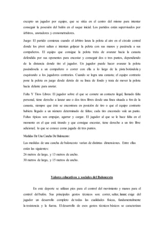 excepto un jugador por equipo, que se sitúa en el centro del mismo para intentar
conseguir la posesión del balón en el saque inicial. Los partidos están supervisados por
árbitros, anotadores y cronometradores.
Juego: El partido comienza cuando el árbitro lanza la pelota al aire en el círculo central
donde los pivot saltan e intentan golpear la pelota con sus manos y pasársela a sus
compañeros. El equipo que consigue la pelota trata de avanzar hacia la canasta
defendida por sus oponentes para encestar y conseguir dos o tres puntos, dependiendo
de la distancia donde tire el jugador. Un jugador puede hacer avanzar la pelota
pasándosela a un compañero o correr con ella a lo largo de la pista botándola y
esquivando a los jugadores contrarios. Cuando se logra una canasta; el equipo contrario
pone la pelota en juego desde detrás de su línea de fondo y trata de mover la pelota
hacia delante para anotar.
Falta Y Tiros Libres: El jugador sobre el que se comete un contacto ilegal, llamado falta
personal, tiene derecho a lanzar uno o dos tiros libres desde una línea situada a 4m de la
canasta, siempre que éste se encontrara en posición de tiro o que el equipo contrario
hubiera llegado a un número determinado de faltas; cada tiro encestado vale un punto.
Faltas típicas son empujar, agarrar y cargar. El jugador al que se le hace falta en el
momento en el que está tirando y que consigue encestar, tiene derecho a un tiro libre
adicional, lo que se conoce como jugada de tres puntos.
Medidas De Una Cancha De Baloncesto:
Las medidas de una cancha de baloncesto varían de distintas dimensiones. Entre ellas
están las siguientes:
26 metros de largo, y 13 metros de ancho.
30 metros de largo, y 15 metros de ancho.
Valores educativos y sociales del Baloncesto
En este deporte se utilizan pies para el control del movimiento y manos para el
control del balón. Sus principales gestos técnicos son: correr, saltar, lanzar; exige del
jugador un desarrollo completo de todas las cualidades físicas, fundamentalmente
la resistencia y la fuerza. El desarrollo de esos gestos técnicos básicos se caracterizan
 