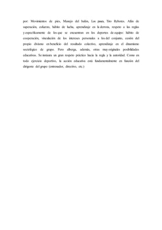 por: Movimientos de pies, Manejo del balón, Los pases, Tiro Rebotes. Afán de
superación, esfuerzo, hábito de lucha, aprendizaje en la derrota, respeto a las reglas
y específicamente de los que se encuentran en los deportes de equipo: hábito de
cooperación, vinculación de los intereses personales a los del conjunto, cesión del
propio divismo en beneficio del resultado colectivo, aprendizaje en el dinamismo
sociológico de grupo. Pero alberga, además, otras muy originales posibilidades
educativas. Se instaura un gran respeto práctico hacia la regla y la autoridad. Como en
todo ejercicio deportivo, la acción educativa está fundamentalmente en función del
dirigente del grupo (entrenador, directivo, etc.)
 