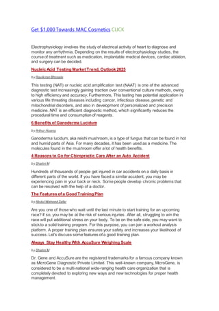 Get $1,000 Towards MAC Cosmetics CLICK
Electrophysiology involves the study of electrical activity of heart to diagnose and
monitor any arrhythmia. Depending on the results of electrophysiology studies, the
course of treatment such as medication, implantable medical devices, cardiac ablation,
and surgery can be decided.
Nucleic Acid Testing Market Trend, Outlook 2025
by Ravikiran Bhosale
This testing (NAT) or nucleic acid amplification test (NAAT) is one of the advanced
diagnostic test increasingly gaining traction over conventional culture methods, owing
to high efficiency and accuracy. Furthermore, This testing has potential application in
various life threating diseases including cancer, infectious disease, genetic and
mitochondrial disorders, and also in development of personalized and precision
medicine. NAT is an efficient diagnostic method, which significantly reduces the
procedural time and consumption of reagents.
6 Benefits of Ganoderma Lucidum
by Arthur Huang
Ganoderma lucidum, aka reishi mushroom, is a type of fungus that can be found in hot
and humid parts of Asia. For many decades, it has been used as a medicine. The
molecules found in the mushroom offer a lot of health benefits.
4 Reasons to Go for Chiropractic Care After an Auto Accident
by Shalini M
Hundreds of thousands of people get injured in car accidents on a daily basis in
different parts of the world. If you have faced a similar accident, you may be
experiencing pain in your back or neck. Some people develop chronic problems that
can be resolved with the help of a doctor.
The Features of a Good Training Plan
by Abdul Waheed Zafar
Are you one of those who wait until the last minute to start training for an upcoming
race? If so, you may be at the risk of serious injuries. After all, struggling to win the
race will put additional stress on your body. To be on the safe side, you may want to
stick to a solid training program. For this purpose, you can join a workout analysis
platform. A proper training plan ensures your safety and increases your likelihood of
success. Let's discuss some features of a good training plan.
Always Stay Healthy With AccuSure Weighing Scale
by Shalini M
Dr. Gene and AccuSure are the registered trademarks for a famous company known
as MicroGene Diagnostic Private Limited. This well-known company, MicroGene, is
considered to be a multi-national wide-ranging health care organization that is
completely devoted to exploring new ways and new technologies for proper health
management.
 