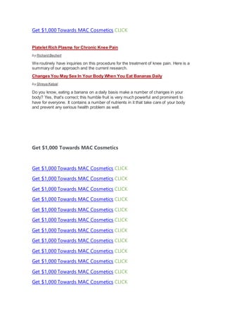 Get $1,000 Towards MAC Cosmetics CLICK
Platelet Rich Plasma for Chronic Knee Pain
by Richard Bechert
We routinely have inquiries on this procedure for the treatment of knee pain. Here is a
summary of our approach and the current research.
Changes You May See In Your Body When You Eat Bananas Daily
by Shreya Katyal
Do you know, eating a banana on a daily basis make a number of changes in your
body? Yes, that's correct; this humble fruit is very much powerful and prominent to
have for everyone. It contains a number of nutrients in it that take care of your body
and prevent any serious health problem as well.
Get $1,000 Towards MAC Cosmetics
Get $1,000 Towards MAC Cosmetics CLICK
Get $1,000 Towards MAC Cosmetics CLICK
Get $1,000 Towards MAC Cosmetics CLICK
Get $1,000 Towards MAC Cosmetics CLICK
Get $1,000 Towards MAC Cosmetics CLICK
Get $1,000 Towards MAC Cosmetics CLICK
Get $1,000 Towards MAC Cosmetics CLICK
Get $1,000 Towards MAC Cosmetics CLICK
Get $1,000 Towards MAC Cosmetics CLICK
Get $1,000 Towards MAC Cosmetics CLICK
Get $1,000 Towards MAC Cosmetics CLICK
Get $1,000 Towards MAC Cosmetics CLICK
 