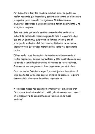 Por supuesto la tía y las hijas me odiaban a más no poder, no
hacían nada más que incordiar y ponerme en contra de Cenicienta
y su padre, pero nunca lo consiguieron. Mi intención era
ayudarles, sobretodo a Cenicienta que la tenían de sirvienta y no
la dejaban respirar.

Esta me contó que un día estaba cantando y bailando en su
buhardilla cuando de repente alguien le toco a la ventana, dice
que era un joven muy guapo que se llamaba Oliver y era el
príncipe de las hadas. Así fue como las historias de su madre
cobraron vida. Este quedó maravillado al verla y al escucharla
cantar.

Oliver venía todas las noches, la tomaba y se iban volando a
visitar lugares del bosque maravillosos y él le mostraba como era
su mundo y como llevaban a cabo las tareas de las estaciones.
Cada noche era una gran aventura, algo nuevo por descubrir.

Pero una noche Cenicienta esperó, esperó junto a la ventana al
igual que todas las noches pero el príncipe no apareció, la pobre
desconsolada al verme a la mañana siguiente se



A los pocos meses nos casamos Cornelius y yo, dimos una gran
fiesta y me traslade a vivir al castillo, donde no solo me convertí
en la madrastra de Cenicienta si no también en su “hada
madrina”.
 