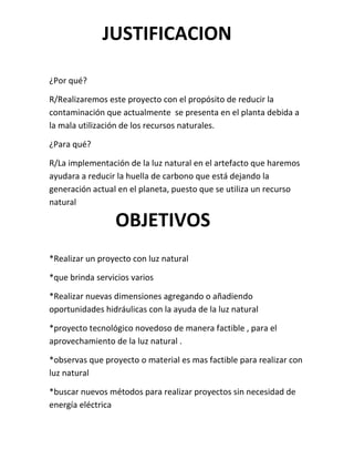 JUSTIFICACION

¿Por qué?

R/Realizaremos este proyecto con el propósito de reducir la
contaminación que actualmente se presenta en el planta debida a
la mala utilización de los recursos naturales.

¿Para qué?

R/La implementación de la luz natural en el artefacto que haremos
ayudara a reducir la huella de carbono que está dejando la
generación actual en el planeta, puesto que se utiliza un recurso
natural

                 OBJETIVOS
*Realizar un proyecto con luz natural

*que brinda servicios varios

*Realizar nuevas dimensiones agregando o añadiendo
oportunidades hidráulicas con la ayuda de la luz natural

*proyecto tecnológico novedoso de manera factible , para el
aprovechamiento de la luz natural .

*observas que proyecto o material es mas factible para realizar con
luz natural

*buscar nuevos métodos para realizar proyectos sin necesidad de
energía eléctrica
 