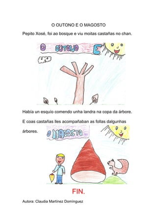 O OUTONO E O MAGOSTO

Pepito Xosé, foi ao bosque e viu moitas castañas no chan.




Había un esquío comendo unha landra na copa da árbore.

E coas castañas lles acompañaban as follas dalgunhas

árbores.




                           FIN.
Autora: Claudia Martínez Domínguez
 