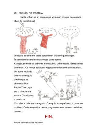 UN ESQUÍO NA ESCOLA
      Había unha vez un esquío que vivía nun bosque que estaba
cheo de castiñeiros.




O esquío estaba moi triste porque non tiña con quen xogar.
Ía camiñando cando oíu as voces duns nenos.
Achegouse entre as árbores e descubriu unha escola. Estaba chea
de nenos!. Os nenos saltaban, xogaban,corrían,comían castañas...
Un home moi alto
que viu ao esquío
díxolle que se
chamaba Don
Pepito Xosé , que
era o director da
escola. Convidouno
a que foxe
Con eles a celebrar o magosto. O esquío acompañouno e pasouno
moi ben. Coñeceu moitos nenos, xogou con eles, comeu castañas,
cantou...

                                 FIN.
Autora: Jennifer Novas Pequeño
 