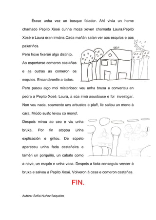 Érase unha vez un bosque falador. Ahí vivía un home

chamado Pepito Xosé cunha moza xoven chamada Laura.Pepito

Xosé e Laura eran irmáns.Cada mañán saían ver aos esquíos e aos

paxariños.

Pero hoxe fixeron algo distinto.

Ao espertarse comeron castañas

e as outras as comeron os

esquíos. Encantáronlle a todos.

Pero pasou algo moi misterioso: veu unha bruxa e converteu en

pedra a Pepito Xosé. Laura, a súa irmá asustouse e foi investigar.

Non veu nada, soamente uns arbustos e plaf!, lle saltou un mono á

cara. Miúdo susto levou co mono!.

Despois mirou ao ceo e viu unha

bruxa.    Por       fin   atopou     unha

explicación     e   gritou.    De   súpeto

apareceu unha fada castañeira e

tamén un porquiño, un cabalo como

a neve, un esquío e unha vaca. Despois a fada conseguiu vencer á

bruxa e salvou a Pepito Xosé. Volveron á casa e comeron castañas.


                                    FIN.
Autora: Sofía Nuñez Baqueiro
 