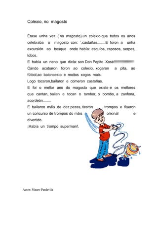 Colexio, no magosto


   Érase unha vez ( no magosto) un colexio que todos os anos
   celebraba      o      magosto con: ´,castañas........E foron a   unha
   excursión ao bosque onde había: esquíos, raposos, serpes,
   lobos.
   E había un neno que dicía: son Don Pepito Xosé!!!!!!!!!!!!!!!!!!!!
   Cando acabaron foron ao colexio, xogaron                 a pita, ao
   fútbol,ao baloncesto e moitos xogos mais.
   Logo tocaron,bailaron e comeron castañas.
   E foi o mellor ano do magosto que existe e os mellores
   que cantan, bailan e tocan o tambor, o bombo, a zanfona,
   acordeón........
   E bailaron máis de dez pezas, tiraron              trompos e fixeron
   un concurso de trompos do máis                      orixinal        e
   divertido.
   ¡Había un trompo superman!.




Autor: Mauro Pardavila
 