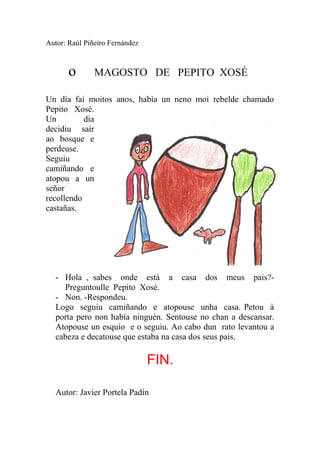 Autor: Raúl Piñeiro Fernández



       o       MAGOSTO DE PEPITO XOSÉ

Un día fai moitos anos, habìa un neno moi rebelde chamado
Pepito Xosé.
Un         dìa
decidiu saìr
ao bosque e
perdeuse.
Seguiu
camiñando e
atopou a un
señor
recollendo
castañas.




   - Hola , sabes onde està a casa dos meus pais?-
     Preguntoulle Pepito Xosé.
   - Non. -Respondeu.
   Logo seguiu camiñando e atopouse unha casa. Petou à
   porta pero non había ninguén. Sentouse no chan a descansar.
   Atopouse un esquío e o seguiu. Ao cabo dun rato levantou a
   cabeza e decatouse que estaba na casa dos seus pais.

                                FIN.

   Autor: Javier Portela Padín
 
