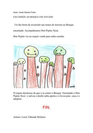 Autor: Javier Santos Freire

EXCURSIÓN AO BOSQUE ENCANTADO


 Un día foron de excursión uns nenos de terceiro ao Bosque

encantado. Acompañounos Don Pepito Xosé.

Don Pepito viu un esquío vendo para unha castaña.




O esquío decatouse de que o ía comer o Bosque Encantado e Don
Pepito Xosé o salvou e deulle unha aperta e o levou para casa e o
adoptou.


                              FIN.

Autora: Lucía Tabeada Molanes
 