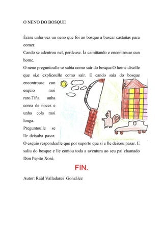O NENO DO BOSQUE


Érase unha vez un neno que foi ao bosque a buscar castañas para
comer.
Cando se adentrou nel, perdeuse. Ía camiñando e encontrouse cun
home.
O neno preguntoulle se sabía como saír do bosque.O home díxolle
que sí,e explicoulle como sair. E cando saía do bosque
encontrouse      cun
esquío          moi
raro.Tiña       unha
coroa de noces e
unha     cola   moi
longa.
Preguntoulle      se
lle deixaba pasar.
O esquío respondeulle que por suporto que sí e lle deixou pasar. E
saliu do bosque e lle contou toda a aventura ao seu pai chamado
Don Pepito Xosé.

                             FIN.
Autor: Raúl Valladares González
 
