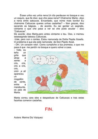 Érase unha vez unha nena.Un día perdeuse no bosque e veu
un esquío, que lle dixo: que che pasa nena? Chámome Marta –dixo
a nena entre saloucos. Encantado, que nome mais bonito! Eu
chámome Catiuscas queres unhas castañas? – Non grazas, dixo
secando as bágoas, - de acordo. Eu sei gardar un segredo,
cóntame o que che pasa a ver se che podo axudar – dixo
”Catiuscas”.
De acordo -dixo Marta,pero antes cóntame o teu. Ooo, o memeu
sesesegredo tatexou Catiuscas.
-Vale, pero non o contes. Estou namorada de Doña Pepita Xosefa.
O problema é que ela está namorada de Don Pepito Xosé.
- Oh!, Un corazón roto!. Como cumpliche a túa promesa, o que me
pasa é que me perdín no bosque e quero volver a casa.
- Vale, eu
teño      un
grito    que
atrae      á
xente:     a
cris, cris,
cris a cris,
cris,
cris!- ,e alí
apareceu
un
mogollón
de xente,
entre      a
marabunta,
os pais de
Marta.

Marta correu cara eles e despediuse de Catiuscas e tras estas
fazañas comeron castañas.



                             FIN.
Autora: Marina Diz Vázquez
 