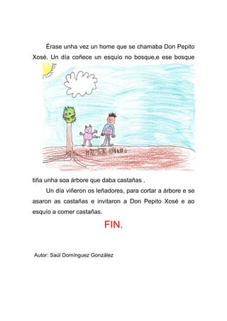 Érase unha vez un home que se chamaba Don Pepito
Xosé. Un día coñece un esquío no bosque,e ese bosque




tiña unha soa árbore que daba castañas .
    Un día viñeron os leñadores, para cortar a árbore e se
asaron as castañas e invitaron a Don Pepito Xosé e ao
esquío a comer castañas.

                           FIN.

Autor: Saúl Domínguez González
 