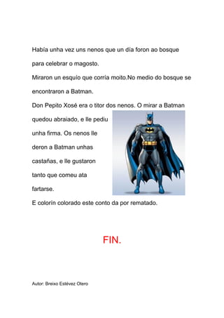 Había unha vez uns nenos que un día foron ao bosque

para celebrar o magosto.

Miraron un esquío que corría moito.No medio do bosque se

encontraron a Batman.

Don Pepito Xosé era o titor dos nenos. O mirar a Batman

quedou abraiado, e lle pediu

unha firma. Os nenos lle

deron a Batman unhas

castañas, e lle gustaron

tanto que comeu ata

fartarse.

E colorín colorado este conto da por rematado.




                              FIN.



Autor: Breixo Estévez Otero
 