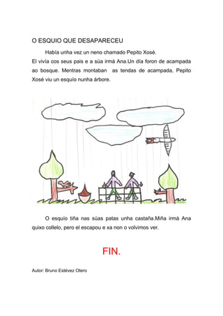 O ESQUIO QUE DESAPARECEU
      Había unha vez un neno chamado Pepito Xosé.
El vivía cos seus pais e a súa irmá Ana.Un día foron de acampada
ao bosque. Mentras montaban        as tendas de acampada, Pepito
Xosé viu un esquío nunha árbore.




      O esquío tiña nas súas patas unha castaña.Miña irmá Ana
quixo collelo, pero el escapou e xa non o volvimos ver.



                              FIN.
Autor: Bruno Estévez Otero
 