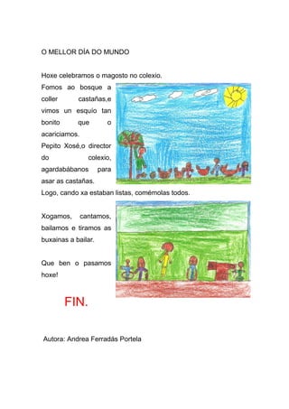 O MELLOR DÍA DO MUNDO


Hoxe celebramos o magosto no colexio.
Fomos ao bosque a
coller      castañas,e
vimos un esquío tan
bonito      que        o
acariciamos.
Pepito Xosé,o director
do               colexio,
agardabábanos        para
asar as castañas.
Logo, cando xa estaban listas, comémolas todos.


Xogamos,       cantamos,
bailamos e tiramos as
buxainas a bailar.


Que ben o pasamos
hoxe!



         FIN.

Autora: Andrea Ferradás Portela
 