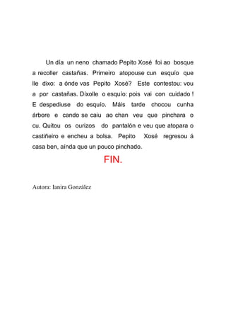 Un día un neno chamado Pepito Xosé foi ao bosque
a recoller castañas. Primeiro atopouse cun esquío que
lle dixo: a ónde vas Pepito Xosé? Este contestou: vou
a por castañas. Díxolle o esquío: pois vai con cuidado !
E despediuse do esquío.      Máis   tarde   chocou   cunha
árbore e cando se caiu ao chan veu que pinchara o
cu. Quitou os ourizos     do pantalón e veu que atopara o
castiñeiro e encheu a bolsa. Pepito      Xosé regresou á
casa ben, aínda que un pouco pinchado.

                          FIN.

Autora: Ianira González
 