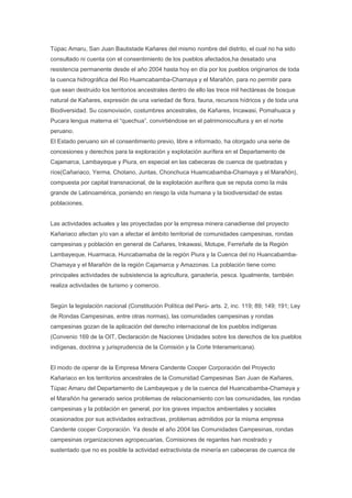 Túpac Amaru, San Juan Bautistade Kañares del mismo nombre del distrito, el cual no ha sido
consultado ni cuenta con el consentimiento de los pueblos afectados,ha desatado una
resistencia permanente desde el año 2004 hasta hoy en día por los pueblos originarios de toda
la cuenca hidrográfica del Rio Huamcabamba-Chamaya y el Marañón, para no permitir para
que sean destruido los territorios ancestrales dentro de ello las trece mil hectáreas de bosque
natural de Kañares, expresión de una variedad de flora, fauna, recursos hídricos y de toda una
Biodiversidad. Su cosmovisión, costumbres ancestrales, de Kañares, Incawasi, Pomahuaca y
Pucara lengua materna el “quechua”, convirtiéndose en el patrimoniocultura y en el norte
peruano.
El Estado peruano sin el consentimiento previo, libre e informado, ha otorgado una serie de
concesiones y derechos para la exploración y explotación aurífera en el Departamento de
Cajamarca, Lambayeque y Piura, en especial en las cabeceras de cuenca de quebradas y
ríos(Cañariaco, Yerma, Chotano, Juntas, Chonchuca Huamcabamba-Chamaya y el Marañón),
compuesta por capital transnacional, de la explotación aurífera que se reputa como la más
grande de Latinoamérica, poniendo en riesgo la vida humana y la biodiversidad de estas
poblaciones.


Las actividades actuales y las proyectadas por la empresa minera canadiense del proyecto
Kañariaco afectan y/o van a afectar el ámbito territorial de comunidades campesinas, rondas
campesinas y población en general de Cañares, Inkawasi, Motupe, Ferreñafe de la Región
Lambayeque, Huarmaca, Huncabamaba de la región Piura y la Cuenca del rio Huancabamba-
Chamaya y el Marañón de la región Cajamarca y Amazonas. La población tiene como
principales actividades de subsistencia la agricultura, ganadería, pesca. Igualmente, también
realiza actividades de turismo y comercio.


Según la legislación nacional (Constitución Política del Perú- arts. 2, inc. 119; 89; 149; 191; Ley
de Rondas Campesinas, entre otras normas), las comunidades campesinas y rondas
campesinas gozan de la aplicación del derecho internacional de los pueblos indígenas
(Convenio 169 de la OIT, Declaración de Naciones Unidades sobre los derechos de los pueblos
indígenas, doctrina y jurisprudencia de la Comisión y la Corte Interamericana).


El modo de operar de la Empresa Minera Candente Cooper Corporación del Proyecto
Kañariaco en los territorios ancestrales de la Comunidad Campesinas San Juan de Kañares,
Túpac Amaru del Departamento de Lambayeque y de la cuenca del Huancabamba-Chamaya y
el Marañón ha generado serios problemas de relacionamiento con las comunidades, las rondas
campesinas y la población en general, por los graves impactos ambientales y sociales
ocasionados por sus actividades extractivas, problemas admitidos por la misma empresa
Candente cooper Corporación. Ya desde el año 2004 las Comunidades Campesinas, rondas
campesinas organizaciones agropecuarias, Comisiones de regantes han mostrado y
sustentado que no es posible la actividad extractivista de minería en cabeceras de cuenca de
 